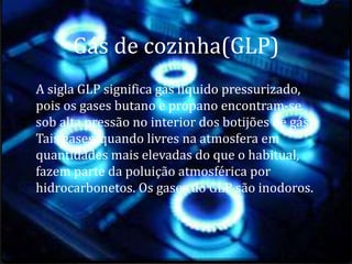 Gás de cozinha(GLP)
A sigla GLP significa gás líquido pressurizado,
pois os gases butano e propano encontram-se
sob alta pressão no interior dos botijões de gás.
Tais gases, quando livres na atmosfera em
quantidades mais elevadas do que o habitual,
fazem parte da poluição atmosférica por
hidrocarbonetos. Os gases do GLP são inodoros.
 
