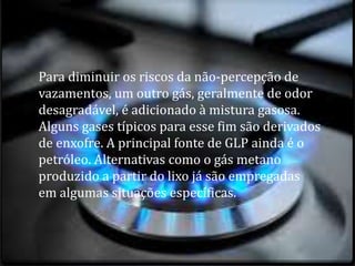 Para diminuir os riscos da não-percepção de
vazamentos, um outro gás, geralmente de odor
desagradável, é adicionado à mistura gasosa.
Alguns gases típicos para esse fim são derivados
de enxofre. A principal fonte de GLP ainda é o
petróleo. Alternativas como o gás metano
produzido a partir do lixo já são empregadas
em algumas situações específicas.
 