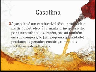 Gasolima
0A gasolina é um combustível fóssil produzida a
partir do petróleo. É formada, principalmente,
por hidrocarbonetos. Porém, possui também
em sua composição (em pequena quantidade):
produtos oxigenados, enxofre, compostos
metálicos e de nitrogênio.
 