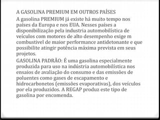 A GASOLINA PREMIUM EM OUTROS PAÍSES 
A gasolina PREMIUM já existe há muito tempo nos 
países da Europa e nos EUA. Nesses países a 
disponibilização pela industria automobilística de 
veículos com motores de alto desempenho exige m 
combustivel de maior performance antidetonante e que 
possibilite atingir potência máxima prevista em seus 
projetos. 
GASOLINA PADRÃO: É uma gasolina especialmente 
produzida para uso na indústria automobilística nos 
ensaios de avaliação do consumo e das emissões de 
poluentes como gases de escapamento e 
hidrocarbonetos (emissões evaporativas), dos veículos 
por ela produzidos. A REGAP produz este tipo de 
gasolina por encomenda. 
 