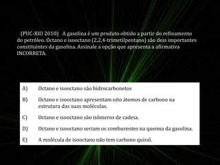 (PUC-RIO 2010) A gasolina é um produto obtido a partir do refinamento 
do petróleo. Octano e isooctano (2,2,4-trimetilpentano) são dois importantes 
constituintes da gasolina. Assinale a opção que apresenta a afirmativa 
INCORRETA. 
A) Octano e isooctano são hidrocarbonetos 
B) Octano e isooctano apresentam oito átomos de carbono na 
estrutura das suas moléculas. 
C) Octano e isooctano são isômeros de cadeia. 
D) Octano e isooctano seriam os comburentes na queima da gasolina. 
E) A molécula de isooctano não tem carbono quiral. 
 