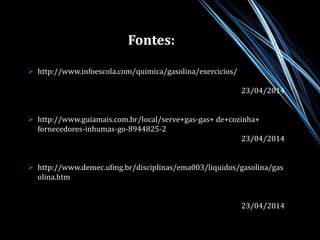 Fontes: 
 http://www.infoescola.com/quimica/gasolina/exercicios/ 
23/04/2014 
 http://www.guiamais.com.br/local/serve+gas-gas+ de+cozinha+ 
fornecedores-inhumas-go-8944825-2 
23/04/2014 
 http://www.demec.ufmg.br/disciplinas/ema003/liquidos/gasolina/gas 
olina.htm 
23/04/2014 
