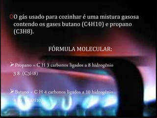0O gás usado para cozinhar é uma mistura gasosa 
contendo os gases butano (C4H10) e propano 
(C3H8). 
FÓRMULA MOLECULAR: 
Propano = C H 3 carbonos ligados a 8 hidrogênio 
3 8 (C3H8) 
Butano = C H 4 carbonos ligados a 10 hidrogênio 
4 10 (C4H10) 
 