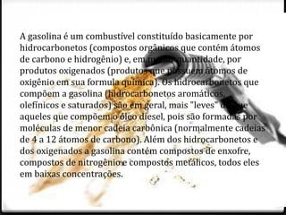 A gasolina é um combustível constituído basicamente por 
hidrocarbonetos (compostos orgânicos que contém átomos 
de carbono e hidrogênio) e, em menor quantidade, por 
produtos oxigenados (produtos que possuem átomos de 
oxigênio em sua formula química). Os hidrocarbonetos que 
compõem a gasolina (hidrocarbonetos aromáticos, 
olefínicos e saturados) são em geral, mais "leves" do que 
aqueles que compõem o óleo diesel, pois são formadas por 
moléculas de menor cadeia carbônica (normalmente cadeias 
de 4 a 12 átomos de carbono). Além dos hidrocarbonetos e 
dos oxigenados a gasolina contém compostos de enxofre, 
compostos de nitrogênio e compostos metálicos, todos eles 
em baixas concentrações. 
 
