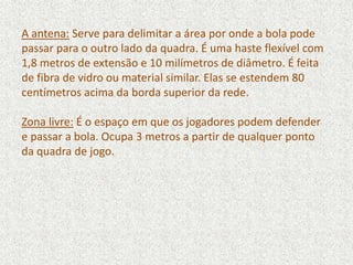 A antena: Serve para delimitar a área por onde a bola pode
passar para o outro lado da quadra. É uma haste flexível com
1,8 metros de extensão e 10 milímetros de diâmetro. É feita
de fibra de vidro ou material similar. Elas se estendem 80
centímetros acima da borda superior da rede.
Zona livre: É o espaço em que os jogadores podem defender
e passar a bola. Ocupa 3 metros a partir de qualquer ponto
da quadra de jogo.
 