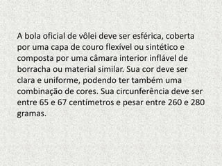 A bola oficial de vôlei deve ser esférica, coberta
por uma capa de couro flexível ou sintético e
composta por uma câmara interior inflável de
borracha ou material similar. Sua cor deve ser
clara e uniforme, podendo ter também uma
combinação de cores. Sua circunferência deve ser
entre 65 e 67 centímetros e pesar entre 260 e 280
gramas.
 