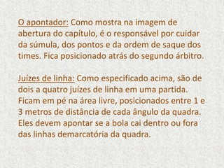 O apontador: Como mostra na imagem de
abertura do capítulo, é o responsável por cuidar
da súmula, dos pontos e da ordem de saque dos
times. Fica posicionado atrás do segundo árbitro.
Juízes de linha: Como especificado acima, são de
dois a quatro juízes de linha em uma partida.
Ficam em pé na área livre, posicionados entre 1 e
3 metros de distância de cada ângulo da quadra.
Eles devem apontar se a bola cai dentro ou fora
das linhas demarcatória da quadra.
 
