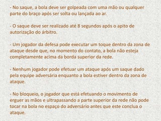 - No saque, a bola deve ser golpeada com uma mão ou qualquer
parte do braço após ser solta ou lançada ao ar.
- O saque deve ser realizado até 8 segundos após o apito de
autorização do árbitro.
- Um jogador da defesa pode executar um toque dentro da zona de
ataque desde que, no momento do contato, a bola não esteja
completamente acima da borda superior da rede.
- Nenhum jogador pode efetuar um ataque após um saque dado
pela equipe adversária enquanto a bola estiver dentro da zona de
ataque.
- No bloqueio, o jogador que está efetuando o movimento de
erguer as mãos e ultrapassando a parte superior da rede não pode
tocar na bola no espaço do adversário antes que este conclua o
ataque.
 