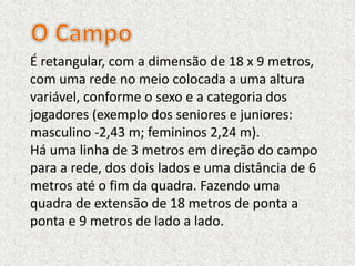 É retangular, com a dimensão de 18 x 9 metros,
com uma rede no meio colocada a uma altura
variável, conforme o sexo e a categoria dos
jogadores (exemplo dos seniores e juniores:
masculino -2,43 m; femininos 2,24 m).
Há uma linha de 3 metros em direção do campo
para a rede, dos dois lados e uma distância de 6
metros até o fim da quadra. Fazendo uma
quadra de extensão de 18 metros de ponta a
ponta e 9 metros de lado a lado.
 