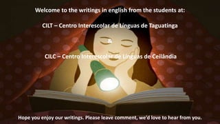 Welcome to the writings in english from the students at:
CILT – Centro Interescolar de Línguas de Taguatinga
&
CILC – Centro Interescolar de Línguas de Ceilândia
Hope you enjoy our writings. Please leave comment, we’d love to hear from you.
 