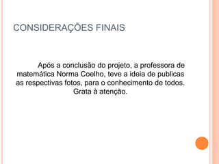 CONSIDERAÇÕES FINAIS
Após a conclusão do projeto, a professora de
matemática Norma Coelho, teve a ideia de publicas
as respectivas fotos, para o conhecimento de todos.
Grata à atenção.
 