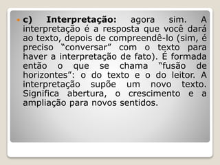  c) Interpretação: agora sim. A
interpretação é a resposta que você dará
ao texto, depois de compreendê-lo (sim, é
preciso “conversar” com o texto para
haver a interpretação de fato). É formada
então o que se chama “fusão de
horizontes”: o do texto e o do leitor. A
interpretação supõe um novo texto.
Significa abertura, o crescimento e a
ampliação para novos sentidos.
 