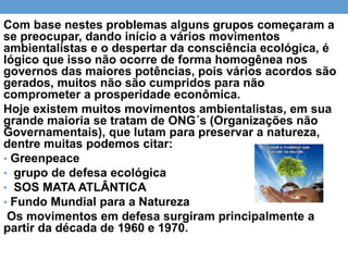 Com base nestes problemas alguns grupos começaram a
se preocupar, dando início a vários movimentos
ambientalistas e o despertar da consciência ecológica, é
lógico que isso não ocorre de forma homogênea nos
governos das maiores potências, pois vários acordos são
gerados, muitos não são cumpridos para não
comprometer a prosperidade econômica.
Hoje existem muitos movimentos ambientalistas, em sua
grande maioria se tratam de ONG´s (Organizações não
Governamentais), que lutam para preservar a natureza,
dentre muitas podemos citar:
• Greenpeace
• grupo de defesa ecológica
• SOS MATA ATLÂNTICA
• Fundo Mundial para a Natureza
Os movimentos em defesa surgiram principalmente a
partir da década de 1960 e 1970.
 