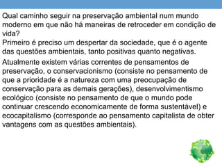 Qual caminho seguir na preservação ambiental num mundo
moderno em que não há maneiras de retroceder em condição de
vida?
Primeiro é preciso um despertar da sociedade, que é o agente
das questões ambientais, tanto positivas quanto negativas.
Atualmente existem várias correntes de pensamentos de
preservação, o conservacionismo (consiste no pensamento de
que a prioridade é a natureza com uma preocupação de
conservação para as demais gerações), desenvolvimentismo
ecológico (consiste no pensamento de que o mundo pode
continuar crescendo economicamente de forma sustentável) e
ecocapitalismo (corresponde ao pensamento capitalista de obter
vantagens com as questões ambientais).
 