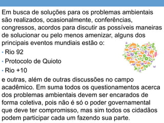 Em busca de soluções para os problemas ambientais
são realizados, ocasionalmente, conferências,
congressos, acordos para discutir as possíveis maneiras
de solucionar ou pelo menos amenizar, alguns dos
principais eventos mundiais estão o:
• Rio 92
• Protocolo de Quioto
• Rio +10
e outras, além de outras discussões no campo
acadêmico. Em suma todos os questionamentos acerca
dos problemas ambientais devem ser encarados de
forma coletiva, pois não é só o poder governamental
que deve ter compromisso, mas sim todos os cidadãos
podem participar cada um fazendo sua parte.
 