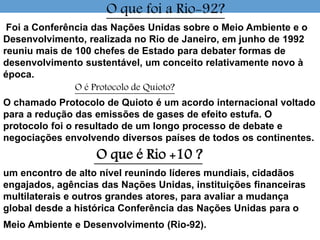 O que foi a Rio-92?
Foi a Conferência das Nações Unidas sobre o Meio Ambiente e o
Desenvolvimento, realizada no Rio de Janeiro, em junho de 1992
reuniu mais de 100 chefes de Estado para debater formas de
desenvolvimento sustentável, um conceito relativamente novo à
época.
O é Protocolo de Quioto?
O chamado Protocolo de Quioto é um acordo internacional voltado
para a redução das emissões de gases de efeito estufa. O
protocolo foi o resultado de um longo processo de debate e
negociações envolvendo diversos países de todos os continentes.
O que é Rio +10 ?
um encontro de alto nível reunindo líderes mundiais, cidadãos
engajados, agências das Nações Unidas, instituições financeiras
multilaterais e outros grandes atores, para avaliar a mudança
global desde a histórica Conferência das Nações Unidas para o
Meio Ambiente e Desenvolvimento (Rio-92).
 