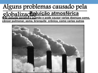 Alguns problemas causado pela
globalizaçãoPoluição atmosférica
O ar poluído penetra o pulmão e pode causar varias doenças como,
câncer pulmonar, asma, bronquite crônica, como varias outras
 