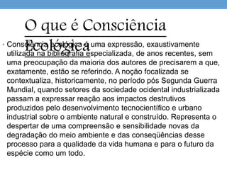• Consciência ecológica é uma expressão, exaustivamente
utilizada na bibliografia especializada, de anos recentes, sem
uma preocupação da maioria dos autores de precisarem a que,
exatamente, estão se referindo. A noção focalizada se
contextualiza, historicamente, no período pós Segunda Guerra
Mundial, quando setores da sociedade ocidental industrializada
passam a expressar reação aos impactos destrutivos
produzidos pelo desenvolvimento tecnocientífico e urbano
industrial sobre o ambiente natural e construído. Representa o
despertar de uma compreensão e sensibilidade novas da
degradação do meio ambiente e das conseqüências desse
processo para a qualidade da vida humana e para o futuro da
espécie como um todo.
O que é Consciência
Ecológica
 