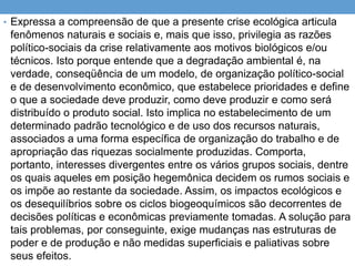 • Expressa a compreensão de que a presente crise ecológica articula
fenômenos naturais e sociais e, mais que isso, privilegia as razões
político-sociais da crise relativamente aos motivos biológicos e/ou
técnicos. Isto porque entende que a degradação ambiental é, na
verdade, conseqüência de um modelo, de organização político-social
e de desenvolvimento econômico, que estabelece prioridades e define
o que a sociedade deve produzir, como deve produzir e como será
distribuído o produto social. Isto implica no estabelecimento de um
determinado padrão tecnológico e de uso dos recursos naturais,
associados a uma forma específica de organização do trabalho e de
apropriação das riquezas socialmente produzidas. Comporta,
portanto, interesses divergentes entre os vários grupos sociais, dentre
os quais aqueles em posição hegemônica decidem os rumos sociais e
os impõe ao restante da sociedade. Assim, os impactos ecológicos e
os desequilíbrios sobre os ciclos biogeoquímicos são decorrentes de
decisões políticas e econômicas previamente tomadas. A solução para
tais problemas, por conseguinte, exige mudanças nas estruturas de
poder e de produção e não medidas superficiais e paliativas sobre
seus efeitos.
 