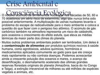 Crise Ambiental e
Consciência Ecológica• O notável acúmulo de armamentos nucleares nas décadas de 50, 60 e
70 ocasionou um sério risco de extermínio, algo que nunca tinha sido
possível anteriormente. A multiplicação de usinas nucleares levanta o
problema do escape de radioatividade para o meio ambiente e coloca a
questão do que fazer com o perigoso lixo atômico. O acúmulo de gás
carbônico também na atmosfera representa um risco de catástrofe,
pois ocasiona o crescimento do efeito estufa, que eleva as médias
térmicas da maior parte dos climas do planeta.
• Muitos outros problemas ambientais podem ser lembrados. Um deles é
a contaminação de alimentos por produtos químicos nocivos à saúde
humana, como agrotóxicos, adubos químicos, hormônios e
medicamentos aplicados comumente ao gado para que ele cresça
mais rapidamente ou não contraia doenças. Podemos acrescentar
ainda a crescente poluição dos oceanos e mares, o avanço da
desertificação, o desmatamento acelerado das últimas grandes
reservas florestais originais do planeta (Amazônia, bacia do rio Congo
e Taiga), a extinção irreversível de milhares ou até milhões de espécies
vegetais e animais, etc.
 
