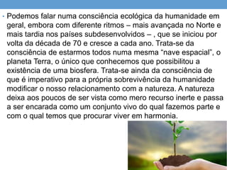 • Podemos falar numa consciência ecológica da humanidade em
geral, embora com diferente ritmos – mais avançada no Norte e
mais tardia nos países subdesenvolvidos – , que se iniciou por
volta da década de 70 e cresce a cada ano. Trata-se da
consciência de estarmos todos numa mesma “nave espacial”, o
planeta Terra, o único que conhecemos que possibilitou a
existência de uma biosfera. Trata-se ainda da consciência de
que é imperativo para a própria sobrevivência da humanidade
modificar o nosso relacionamento com a natureza. A natureza
deixa aos poucos de ser vista como mero recurso inerte e passa
a ser encarada como um conjunto vivo do qual fazemos parte e
com o qual temos que procurar viver em harmonia.
 