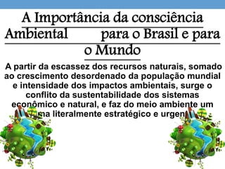 A Importância da consciência
Ambiental para o Brasil e para
o Mundo
A partir da escassez dos recursos naturais, somado
ao crescimento desordenado da população mundial
e intensidade dos impactos ambientais, surge o
conflito da sustentabilidade dos sistemas
econômico e natural, e faz do meio ambiente um
tema literalmente estratégico e urgente.
 