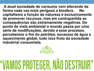 A atual sociedade de consumo vem alterando de
forma cada vez mais perigosa a biosfera. No
capitalismo a função da natureza é exclusivamente
de promover recursos, mas em contrapartida as
consequências são extremamente negativas. Do
ponto de vista ambiental o mundo passa por uma
série de modificações, devido a esse processo
percebemos o fim do petróleo, escassez de água e
aquecimento global, tudo isso fruto da sociedade
industrial consumista.
 