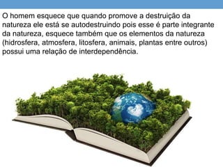 O homem esquece que quando promove a destruição da
natureza ele está se autodestruindo pois esse é parte integrante
da natureza, esquece também que os elementos da natureza
(hidrosfera, atmosfera, litosfera, animais, plantas entre outros)
possui uma relação de interdependência.
 