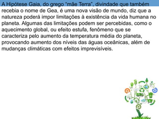 A Hipótese Gaia, do grego “mãe Terra”, divindade que também
recebia o nome de Gea, é uma nova visão de mundo, diz que a
natureza poderá impor limitações à existência da vida humana no
planeta. Algumas das limitações podem ser percebidas, como o
aquecimento global, ou efeito estufa, fenômeno que se
caracteriza pelo aumento da temperatura média do planeta,
provocando aumento dos níveis das águas oceânicas, além de
mudanças climáticas com efeitos imprevisíveis.
 
