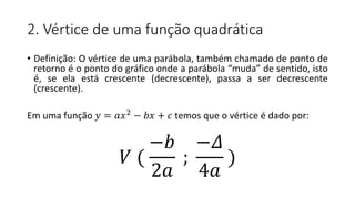 2. Vértice de uma função quadrática
• Definição: O vértice de uma parábola, também chamado de ponto de
retorno é o ponto do gráfico onde a parábola “muda” de sentido, isto
é, se ela está crescente (decrescente), passa a ser decrescente
(crescente).
Em uma função 𝑦 = 𝑎𝑥2 − 𝑏𝑥 + 𝑐 temos que o vértice é dado por:
𝑉 (
−𝑏
2𝑎
;
−𝛥
4𝑎
)
 