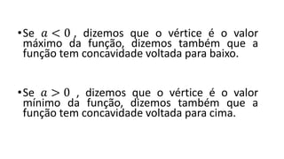 •Se 𝑎 < 0 , dizemos que o vértice é o valor
máximo da função, dizemos também que a
função tem concavidade voltada para baixo.
•Se 𝑎 > 0 , dizemos que o vértice é o valor
mínimo da função, dizemos também que a
função tem concavidade voltada para cima.
 