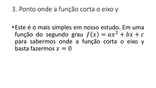 3. Ponto onde a função corta o eixo y
•Este é o mais simples em nosso estudo. Em uma
função do segundo grau 𝑓 𝑥 = 𝑎𝑥2
+ 𝑏𝑥 + 𝑐
para sabermos onde a função corta o eixo y
basta fazermos 𝑥 = 0
 