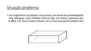 Situação problema:
• Um engenheiro vai projetar uma piscina, em forma de paralelepípedo
reto-retângulo, cujas medidas internas são, em metros, expressas por
x, 20-x, e 2. Qual o maior volume, em 𝑚3que essa piscina poderá ter?
 