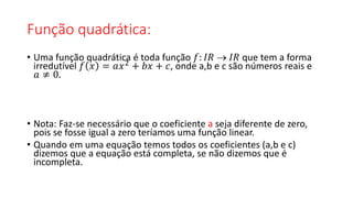 Função quadrática:
• Uma função quadrática é toda função 𝑓: 𝐼𝑅  𝐼𝑅 que tem a forma
irredutível 𝑓 𝑥 = 𝑎𝑥2
+ 𝑏𝑥 + 𝑐, onde a,b e c são números reais e
𝑎 ≠ 0.
• Nota: Faz-se necessário que o coeficiente a seja diferente de zero,
pois se fosse igual a zero teríamos uma função linear.
• Quando em uma equação temos todos os coeficientes (a,b e c)
dizemos que a equação está completa, se não dizemos que é
incompleta.
 
