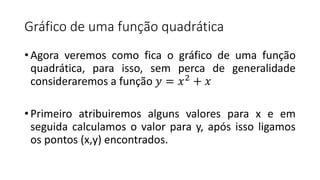Gráfico de uma função quadrática
• Agora veremos como fica o gráfico de uma função
quadrática, para isso, sem perca de generalidade
consideraremos a função 𝑦 = 𝑥2
+ 𝑥
• Primeiro atribuiremos alguns valores para x e em
seguida calculamos o valor para y, após isso ligamos
os pontos (x,y) encontrados.
 