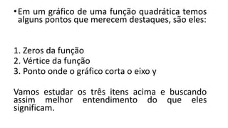 •Em um gráfico de uma função quadrática temos
alguns pontos que merecem destaques, são eles:
1. Zeros da função
2. Vértice da função
3. Ponto onde o gráfico corta o eixo y
Vamos estudar os três itens acima e buscando
assim melhor entendimento do que eles
significam.
 