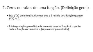 1. Zeros ou raízes de uma função. (Definição geral)
• Seja 𝑓 𝑥 uma função, dizemos que b é raiz de uma função quando
𝑓 𝑏 = 0.
• A interpretação geométrica de uma raiz de uma função é o ponto
onde a função corta o eixo x. (Veja o exemplo anterior)
 