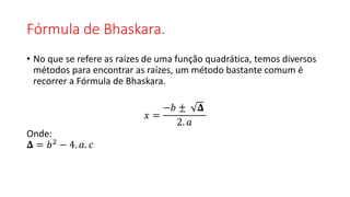 Fórmula de Bhaskara.
• No que se refere as raízes de uma função quadrática, temos diversos
métodos para encontrar as raízes, um método bastante comum é
recorrer a Fórmula de Bhaskara.
𝑥 =
−𝑏 ± 𝚫
2. 𝑎
Onde:
𝚫 = 𝑏2 − 4. 𝑎. 𝑐
 