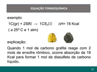 19
EQUAÇÃO TERMOQUÍMICA
exemplo:
1C(gr) + 2S🄡 → 1CS₂🄘 ∆H= 18 Kcal
( a 25º C e 1 atm)
explicação:
Quando 1 mol de carbono grafite reage com 2
mols de enxofre rômbico, ocorre absorção de 18
Kcal para formar 1 mol de dissulfeto de carbono
líquido.
 