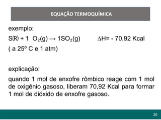 20
EQUAÇÃO TERMOQUÍMICA
exemplo:
S🄡 + 1 O₂(g) → 1SO₂(g) ∆H= - 70,92 Kcal
( a 25º C e 1 atm)
explicação:
quando 1 mol de enxofre rômbico reage com 1 mol
de oxigênio gasoso, liberam 70,92 Kcal para formar
1 mol de dióxido de enxofre gasoso.
 