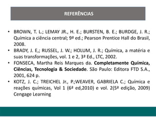 REFERÊNCIAS
• BROWN, T. L.; LEMAY JR., H. E.; BURSTEN, B. E.; BURDGE, J. R.;
Química a ciência central; 9ª ed.; Pearson Prentice Hall do Brasil,
2008.
• BRADY, J. E,; RUSSEL, J. W.; HOLUM, J. R.; Química, a matéria e
suas transformações, vol. 1 e 2, 3ª Ed., LTC, 2002.
• FONSECA, Martha Reis Marques da. Completamente Química,
Ciências, Tecnologia & Sociedade. São Paulo: Editora FTD S.A.,
2001, 624 p.
• KOTZ, J. C.; TREICHEL Jr., P.;WEAVER, GABRIELA C.; Química e
reações químicas, Vol 1 (6ª ed,2010) e vol. 2(5ª edição, 2009)
Cengage Learning
 
