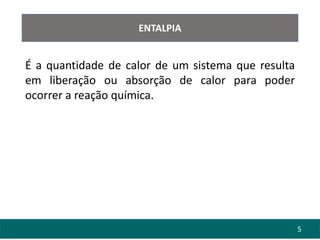 5
ENTALPIA
É a quantidade de calor de um sistema que resulta
em liberação ou absorção de calor para poder
ocorrer a reação química.
 
