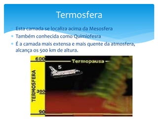 Termosfera 
 Esta camada se localiza acima da Mesosfera 
 Também conhecida como Quimiofesra 
 É a camada mais extensa e mais quente da atmosfera, 
alcança os 500 km de altura. 
 