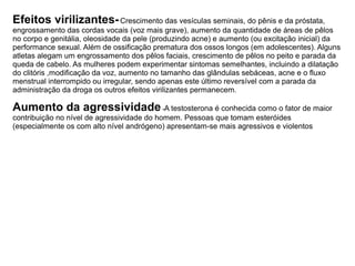 Efeitos virilizantes-Crescimento das vesículas seminais, do pênis e da próstata,
engrossamento das cordas vocais (voz mais grave), aumento da quantidade de áreas de pêlos
no corpo e genitália, oleosidade da pele (produzindo acne) e aumento (ou excitação inicial) da
performance sexual. Além de ossificação prematura dos ossos longos (em adolescentes). Alguns
atletas alegam um engrossamento dos pêlos faciais, crescimento de pêlos no peito e parada da
queda de cabelo. As mulheres podem experimentar sintomas semelhantes, incluindo a dilatação
do clitóris ,modificação da voz, aumento no tamanho das glândulas sebáceas, acne e o fluxo
menstrual interrompido ou irregular, sendo apenas este último reversível com a parada da
administração da droga os outros efeitos virilizantes permanecem.
Aumento da agressividade-A testosterona é conhecida como o fator de maior
contribuição no nível de agressividade do homem. Pessoas que tomam esteróides
(especialmente os com alto nível andrógeno) apresentam-se mais agressivos e violentos
 