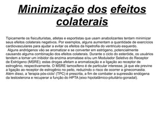 Minimização dos efeitos
colaterais
Tipicamente os fisiculturistas, atletas e esportistas que usam anabolizantes tentam minimizar
seus efeitos colaterais negativos. Por exemplos, alguns aumentam a quantidade de exercícios
cardiovasculares para ajudar a evitar os efeitos da hipetrofia do ventriculo esquerdo.
Alguns andrógenos vão se aromatizar e se converter em estrógeno, potencialmente
causando alguma combinação dos efeitos colaterais. Durante o ciclo do esteróide, os usuários
tendem a tomar um inibidor da enzima aromatase e/ou um Modulador Seletivo do Receptor
de Estrógeno (MSRE); estas drogas afetam a aromatização e a ligação ao receptor de
estrogênio, respectivamente. O MSRE tamoxifeno é de particular interesse, já que ele previne
a ligação ao receptor de estrogênio no peito, reduzindo o risco de ocorrer a ginecomastia.
Além disso, a 'terapia pós-ciclo' (TPC) é prescrita, a fim de combater a supressão endógena
da testosterona e recuperar a função do HPTA (eixo hipotalâmico-pituitário-gonadal).
 