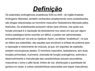 Definição
Os esteróides androgênicos anabólicos( EAA ou AAS - do inglês Anabolic
Androgenic Steroids), também conhecidos simplesmente como anabolizantes,
são drogas relacionadas ao hormônio masculino Testosterona fabricado pelos
testículos. Os anabolizantes possuem vários usos clínicos, nos quais sua
função principal é a reposição da testosterona nos casos em que por algum
motivo patológico tenha ocorrido um déficit, e podem ser administradas
principalmente por via oral ou injetável. Assim, os efeitos "anabólicos", no que
se refere aos esteróides, são aqueles que envolvem a síntese da proteína para
a reparação e crescimento do músculo, já que, em esportes de explosão,
existem microrupturas destes. O hormônio masculino, testosterona, tem duas
funções primordiais. A primeira, chamada de função androgênica, estimula o
desenvolvimento e manutenção das características sexuais secundárias
masculinas ( como o pêlo facial, timbre de voz, distribuição e quantidade de
gordura no corpo, e outras características associadas aos traços masculinos).
 