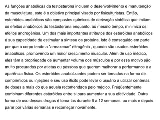 As funções anabólicas da testosterona incluem o desenvolvimento e manutenção
da musculatura, este é o objetivo principal visado por fisiculturistas. Então,
esteróides anabólicos são compostos químicos de derivação sintética que imitam
os efeitos anabólicos do testosterona enquanto, ao mesmo tempo, minimiza os
efeitos androgênios. Um dos mais importantes atributos dos esteróides anabólicos
é sua capacidade de estimular a síntese da proteína. Isto é conseguido em parte
por que o corpo tende a "armazenar" nitrogênio , quando são usados esteróides
anabólicos, promovendo um maior crescimento muscular. Além de uso médico,
eles têm a propriedade de aumentar volume dos músculos e por esse motivo são
muito procurados por atletas ou pessoas que querem melhorar a performance e a
aparência física. Os esteróides anabolizantes podem ser tomados na forma de
comprimidos ou injeções e seu uso ilícito pode levar o usuário a utilizar centenas
de doses a mais do que aquela recomendada pelo médico. Freqüentemente
combinam diferentes esteróides entre si para aumentar a sua efetividade. Outra
forma de uso dessas drogas é toma-las durante 6 a 12 semanas, ou mais e depois
parar por várias semanas e recomeçar novamente.
 