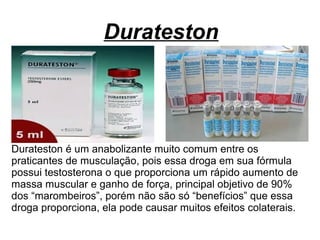 Durateston
Durateston é um anabolizante muito comum entre os
praticantes de musculação, pois essa droga em sua fórmula
possui testosterona o que proporciona um rápido aumento de
massa muscular e ganho de força, principal objetivo de 90%
dos “marombeiros”, porém não são só “benefícios” que essa
droga proporciona, ela pode causar muitos efeitos colaterais.
 