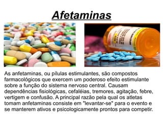 Afetaminas
As anfetaminas, ou pílulas estimulantes, são compostos
farmacológicos que exercem um poderoso efeito estimulante
sobre a função do sistema nervoso central. Causam
dependências fisiológicas, cefaléias, tremores, agitação, febre,
vertigem e confusão. A principal razão pela qual os atletas
tomam anfetaminas consiste em "levantar-se" para o evento e
se manterem ativos e psicologicamente prontos para competir.
 