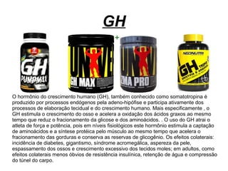 GH
O hormônio do crescimento humano (GH), também conhecido como somatotropina é
produzido por processos endógenos pela adeno-hipófise e participa ativamente dos
processos de elaboração tecidual e do crescimento humano. Mais especificamente , o
GH estimula o crescimento do osso e acelera a oxidação dos ácidos graxos ao mesmo
tempo que reduz o fracionamento da glicose e dos aminoácidos. . O uso do GH atrai o
atleta de força e potência, pois em níveis fisiológicos este hormônio estimula a captação
de aminoácidos e a síntese protéica pelo músculo ao mesmo tempo que acelera o
fracionamento das gorduras e conserva as reservas de glicogênio. Os efeitos colaterais:
incidência de diabetes, gigantismo, síndrome acromegálica, aspereza da pele,
espassamento dos ossos e crescimento excessivo dos tecidos moles; em adultos, como
efeitos colaterais menos óbvios de resistência insulínica, retenção de água e compressão
do túnel do carpo.
 